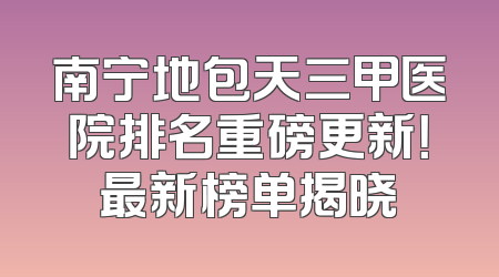南宁地包天三甲医院排名重磅更新！最新榜单揭晓