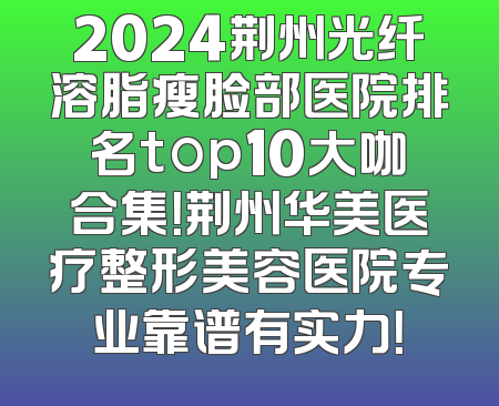 2024荆州光纤溶脂瘦脸部医院排名top10大咖合集！荆州华美医疗整形美容医院专业靠谱有实力！