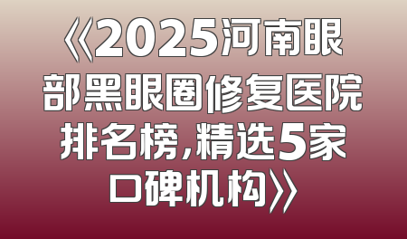 《2025河南眼部黑眼圈修复医院排名榜，精选5家口碑机构》