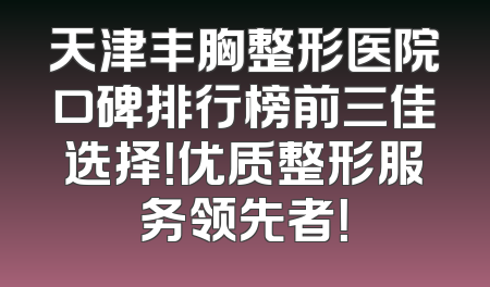 天津丰胸整形医院口碑排行榜前三佳选择！优质整形服务领先者！