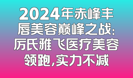 2024年赤峰丰唇美容巅峰之战：厉氏雅飞医疗美容领跑，实力不减