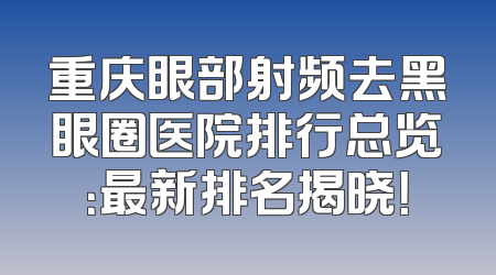 重庆眼部射频去黑眼圈医院排行总览：最新排名揭晓！