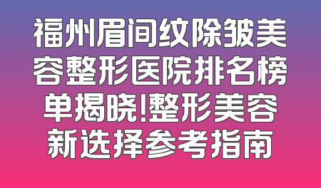 福州眉间纹除皱美容整形医院排名榜单揭晓！整形美容新选择参考指南