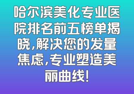 哈尔滨美化专业医院排名前五榜单揭晓，解决您的发量焦虑，专业塑造美丽曲线！
