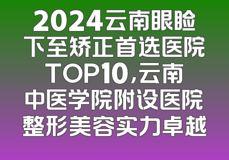 2024云南眼睑下至矫正首选医院TOP10，云南中医学院附设医院整形美容实力卓越