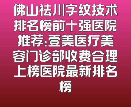 佛山祛川字纹技术排名榜前十强医院推荐：壹美医疗美容门诊部收费合理上榜医院最新排名榜