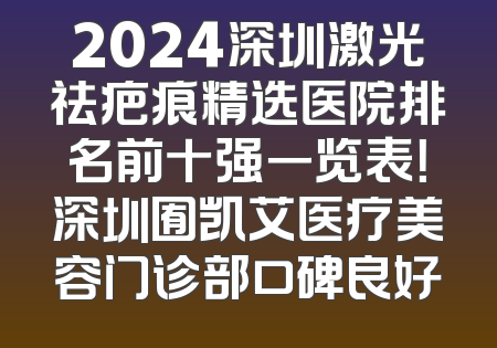 2024深圳激光祛疤痕精选医院排名前十强一览表！深圳囿凯艾医疗美容门诊部口碑良好