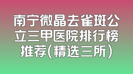 南宁微晶去雀斑公立三甲医院排行榜推荐（精选三所）
