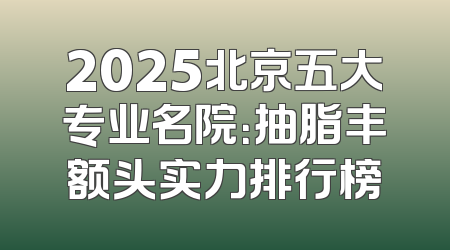 2025北京五大专业名院：抽脂丰额头实力排行榜