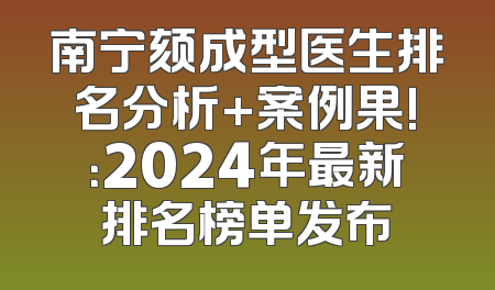 南宁颏成型医生排名分析+案例果!：2024年最新排名榜单发布