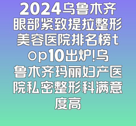 2024乌鲁木齐眼部紧致提拉整形美容医院排名榜top10出炉！乌鲁木齐玛丽妇产医院私密整形科满意度高