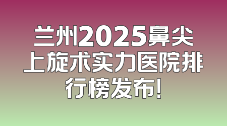 兰州2025鼻尖上旋术实力医院排行榜发布！