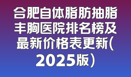 合肥自体脂肪抽脂丰胸医院排名榜及最新价格表更新（2025版）
