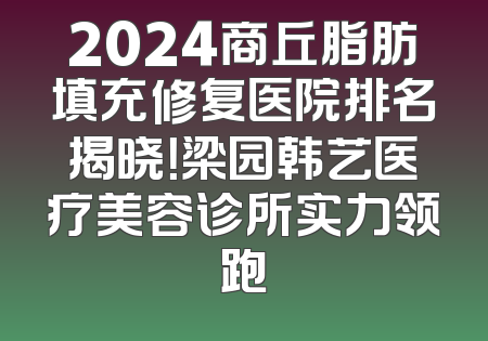 2024商丘脂肪填充修复医院排名揭晓！梁园韩艺医疗美容诊所实力领跑