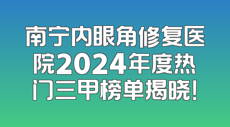 南宁内眼角修复医院2024年度热门三甲榜单揭晓！