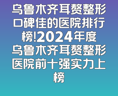 乌鲁木齐耳赘整形口碑佳的医院排行榜！2024年度乌鲁木齐耳赘整形医院前十强实力上榜