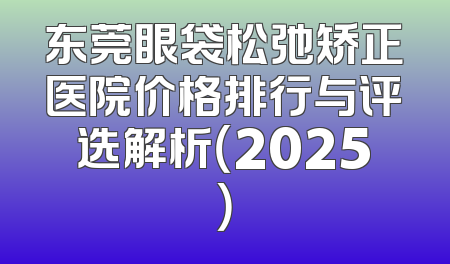 东莞眼袋松弛矫正医院价格排行与评选解析（2025）