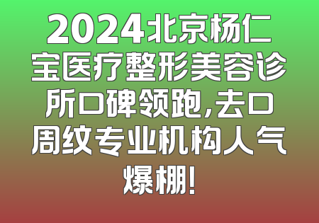2024北京杨仁宝医疗整形美容诊所口碑领跑，去口周纹专业机构人气爆棚！