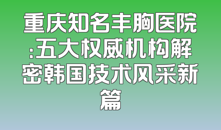重庆知名丰胸医院：五大权威机构解密韩国技术风采新篇