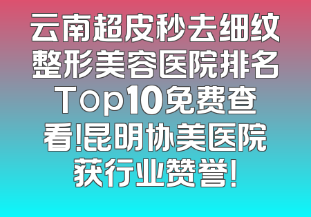 云南超皮秒去细纹整形美容医院排名Top10免费查看！昆明协美医院获行业赞誉！