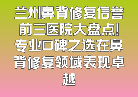兰州鼻背修复信誉前三医院大盘点！专业口碑之选在鼻背修复领域表现卓越