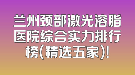 兰州颈部激光溶脂医院综合实力排行榜（精选五家）！