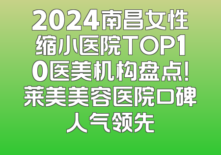 2024南昌女性缩小医院TOP10医美机构盘点！莱美美容医院口碑人气领先