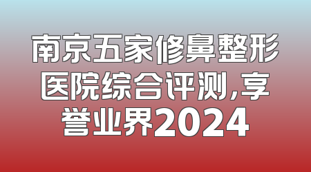 南京五家修鼻整形医院综合评测，享誉业界2024