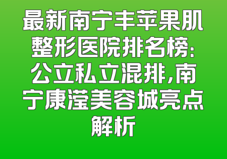 最新南宁丰苹果肌整形医院排名榜：公立私立混排，南宁康滢美容城亮点解析