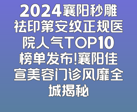 2024襄阳秒雕祛印第安纹正规医院人气TOP10榜单发布！襄阳佳宣美容门诊风靡全城揭秘