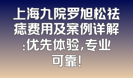 上海九院罗旭松祛痣费用及案例详解：优先体验，专业可靠！