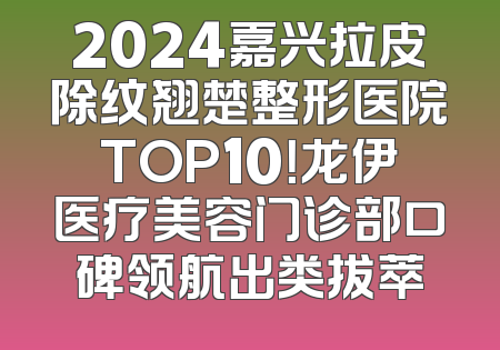 2024嘉兴拉皮除纹翘楚整形医院TOP10！龙伊医疗美容门诊部口碑领航出类拔萃