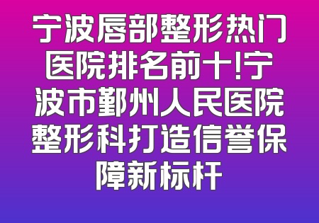 宁波唇部整形热门医院排名前十！宁波市鄞州人民医院整形科打造信誉保障新标杆