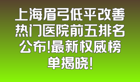 上海眉弓低平改善热门医院前五排名公布！最新权威榜单揭晓！