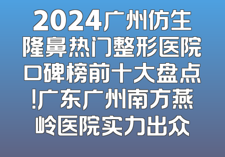 2024广州仿生隆鼻热门整形医院口碑榜前十大盘点！广东广州南方燕岭医院实力出众