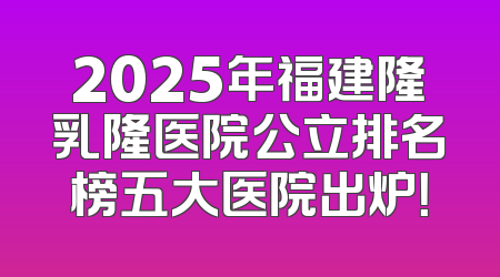 2025年福建隆乳隆医院公立排名榜五大医院出炉！