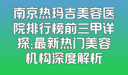 南京热玛吉美容医院排行榜前三甲详探：最新热门美容机构深度解析