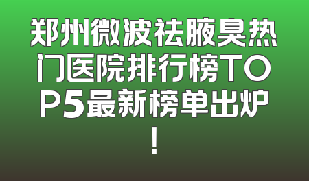 郑州微波祛腋臭热门医院排行榜TOP5最新榜单出炉！