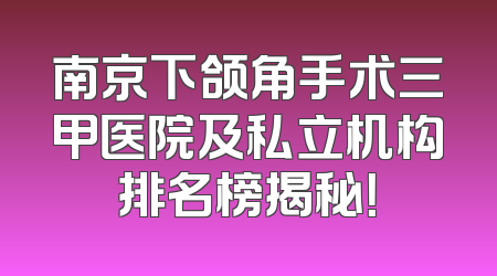 南京下颌角手术三甲医院及私立机构排名榜揭秘！