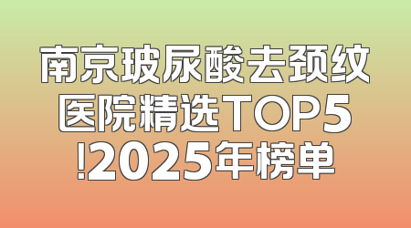 南京玻尿酸去颈纹医院精选TOP5！2025年榜单