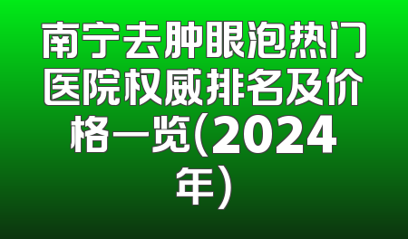 南宁去肿眼泡热门医院权威排名及价格一览（2024年）