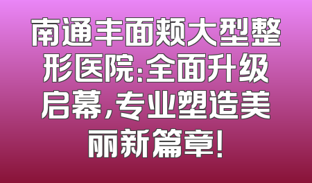 南通丰面颊大型整形医院：全面升级启幕，专业塑造美丽新篇章！