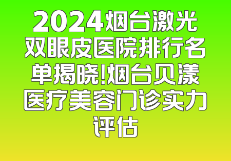 2024烟台激光双眼皮医院排行名单揭晓！烟台贝漾医疗美容门诊实力评估