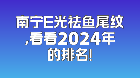 南宁E光祛鱼尾纹，看看2024年的排名!