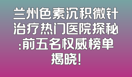 兰州色素沉积微针治疗热门医院探秘：前五名权威榜单揭晓！
