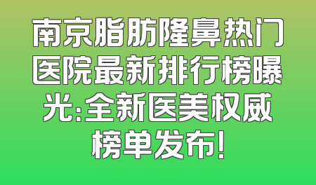 南京脂肪隆鼻热门医院最新排行榜曝光：全新医美权威榜单发布！