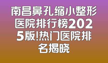 南昌鼻孔缩小整形医院排行榜2025版！热门医院排名揭晓