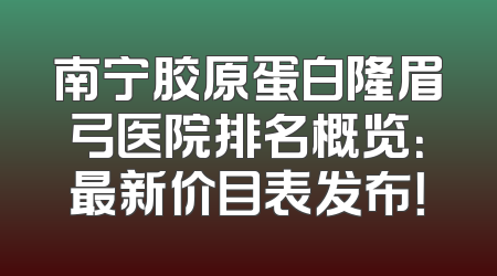 南宁胶原蛋白隆眉弓医院排名概览：最新价目表发布！