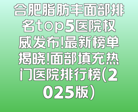 合肥脂肪丰面部排名top5医院权威发布！最新榜单揭晓！面部填充热门医院排行榜（2025版）