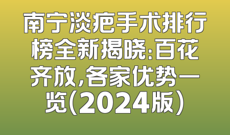 南宁淡疤手术排行榜全新揭晓：百花齐放，各家优势一览（2024版）